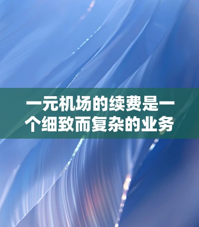 一元机场的续费是一个细致而复杂的业务,需要综合考虑多个因素。以下是一元机场续费的详细步骤和注意事项