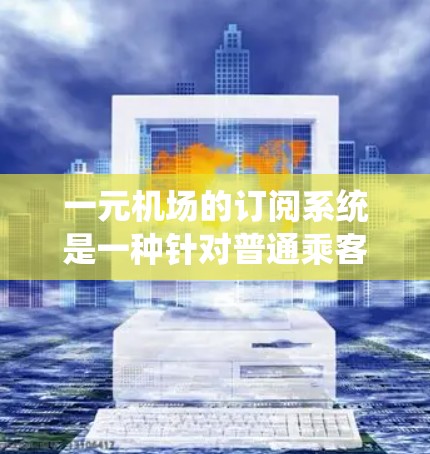 一元机场的订阅系统是一种针对普通乘客的特殊服务，旨在提供多样化的出行选择和便利，同时降低出行成本。以下是该系统的主要特点和优势